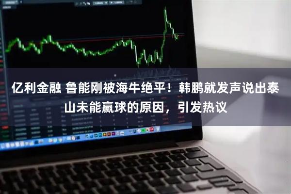 亿利金融 鲁能刚被海牛绝平！韩鹏就发声说出泰山未能赢球的原因，引发热议