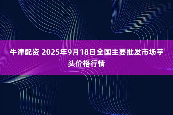 牛津配资 2025年9月18日全国主要批发市场芋头价格行情