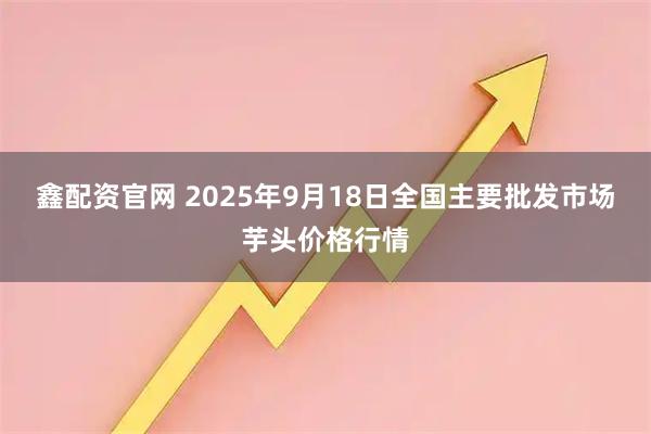鑫配资官网 2025年9月18日全国主要批发市场芋头价格行情