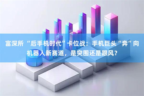 富深所 “后手机时代”卡位战：手机巨头“奔”向机器人新赛道，是突围还是跟风？