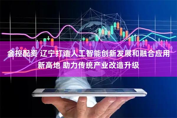 金控配资 辽宁打造人工智能创新发展和融合应用新高地 助力传统产业改造升级
