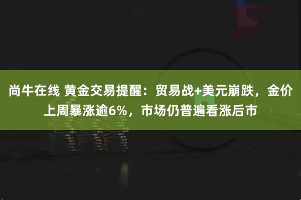 尚牛在线 黄金交易提醒：贸易战+美元崩跌，金价上周暴涨逾6%，市场仍普遍看涨后市
