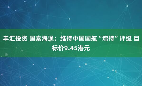丰汇投资 国泰海通：维持中国国航“增持”评级 目标价9.45港元