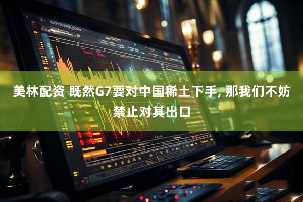 美林配资 既然G7要对中国稀土下手, 那我们不妨禁止对其出口