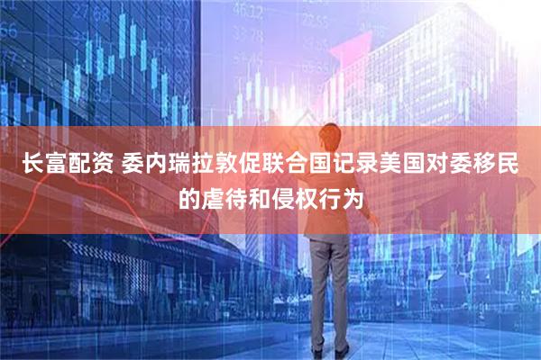 长富配资 委内瑞拉敦促联合国记录美国对委移民的虐待和侵权行为