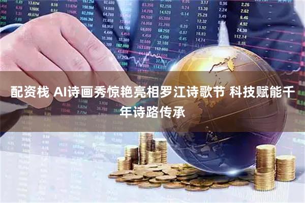 配资栈 AI诗画秀惊艳亮相罗江诗歌节 科技赋能千年诗路传承