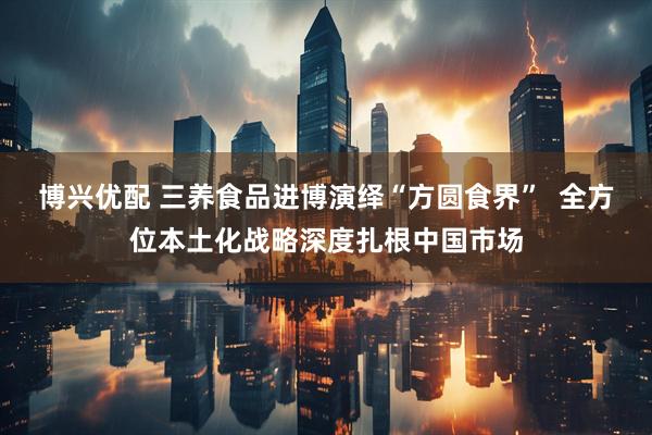 博兴优配 三养食品进博演绎“方圆食界”  全方位本土化战略深度扎根中国市场