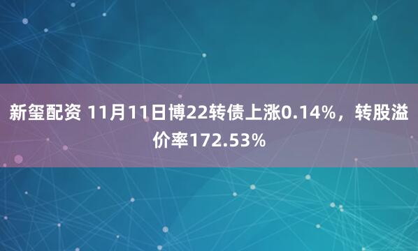 新玺配资 11月11日博22转债上涨0.14%，转股溢价率172.53%