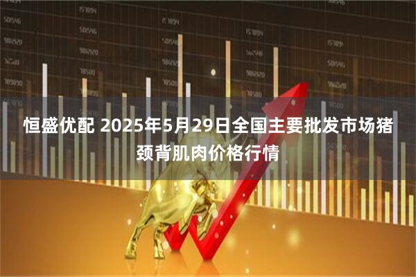 恒盛优配 2025年5月29日全国主要批发市场猪颈背肌肉价格行情