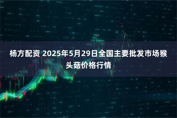 杨方配资 2025年5月29日全国主要批发市场猴头菇价格行情