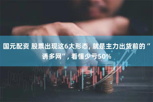 国元配资 股票出现这6大形态, 就是主力出货前的“诱多网”, 看懂少亏50%