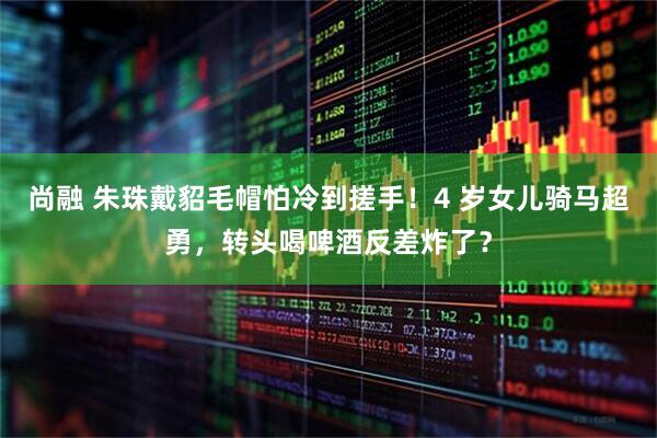 尚融 朱珠戴貂毛帽怕冷到搓手！4 岁女儿骑马超勇，转头喝啤酒反差炸了？