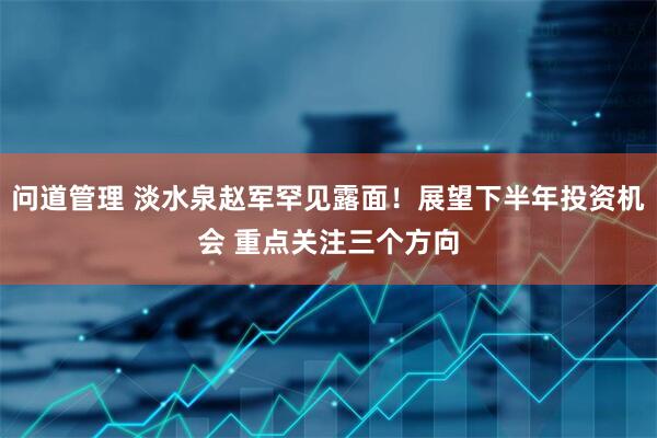 问道管理 淡水泉赵军罕见露面！展望下半年投资机会 重点关注三个方向