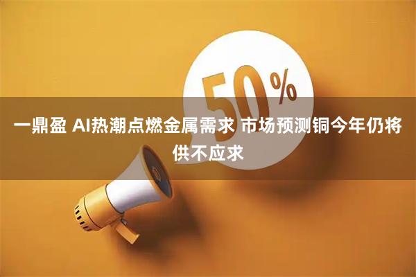 一鼎盈 AI热潮点燃金属需求 市场预测铜今年仍将供不应求